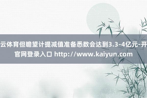 开云体育但瞻望计提减值准备悉数会达到3.3-4亿元-开云官网登录入口 http://www.kaiyun.com