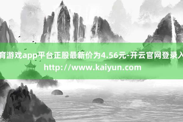 体育游戏app平台正股最新价为4.56元-开云官网登录入口 http://www.kaiyun.com