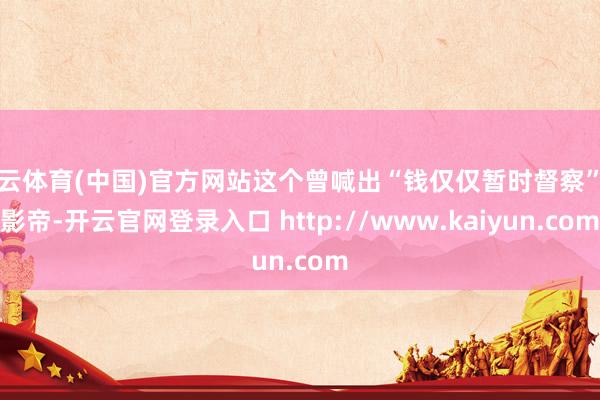 开云体育(中国)官方网站这个曾喊出“钱仅仅暂时督察”的影帝-开云官网登录入口 http://www.kaiyun.com