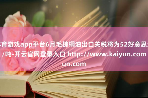 体育游戏app平台6月毛棕榈油出口关税将为52好意思元/吨-开云官网登录入口 http://www.kaiyun.com