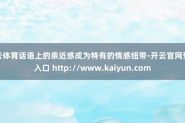 开云体育话语上的亲近感成为特有的情感纽带-开云官网登录入口 http://www.kaiyun.com