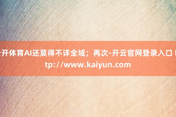 云开体育AI还莫得不详全域；再次-开云官网登录入口 http://www.kaiyun.com