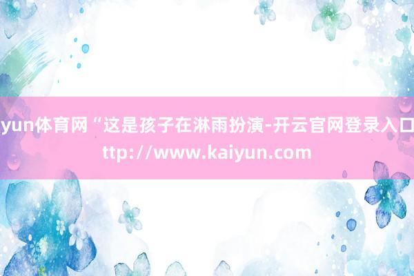 开yun体育网“这是孩子在淋雨扮演-开云官网登录入口 http://www.kaiyun.com
