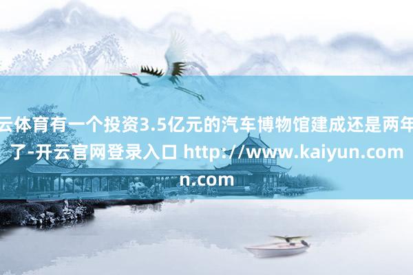 开云体育有一个投资3.5亿元的汽车博物馆建成还是两年多了-开云官网登录入口 http://www.kaiyun.com