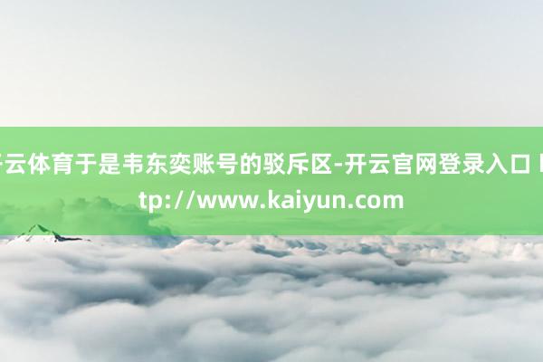 开云体育于是韦东奕账号的驳斥区-开云官网登录入口 http://www.kaiyun.com