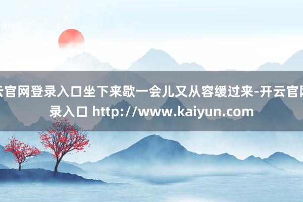 开云官网登录入口坐下来歇一会儿又从容缓过来-开云官网登录入口 http://www.kaiyun.com