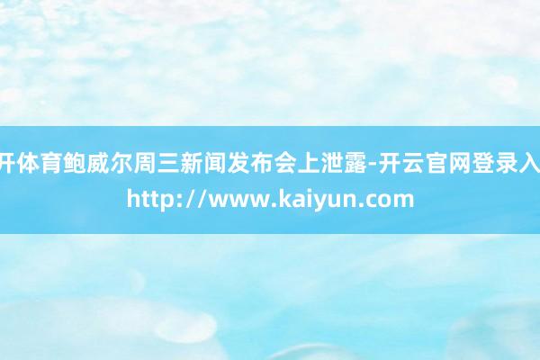云开体育鲍威尔周三新闻发布会上泄露-开云官网登录入口 http://www.kaiyun.com