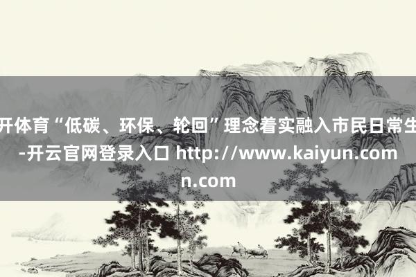 云开体育“低碳、环保、轮回”理念着实融入市民日常生存-开云官网登录入口 http://www.kaiyun.com