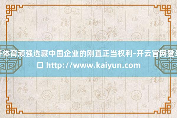 云开体育顽强选藏中国企业的刚直正当权利-开云官网登录入口 http://www.kaiyun.com