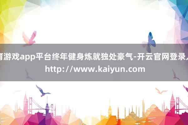 体育游戏app平台终年健身炼就独处豪气-开云官网登录入口 http://www.kaiyun.com