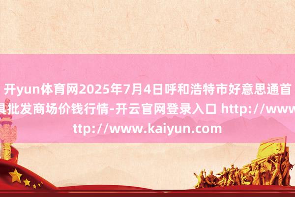 开yun体育网2025年7月4日呼和浩特市好意思通首府无公害农家具批发商场价钱行情-开云官网登录入口 http://www.kaiyun.com