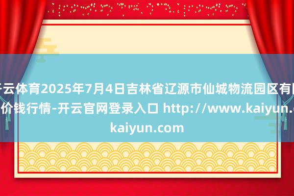 开云体育2025年7月4日吉林省辽源市仙城物流园区有限公司价钱行情-开云官网登录入口 http://www.kaiyun.com
