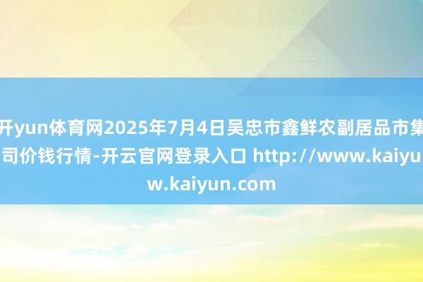 开yun体育网2025年7月4日吴忠市鑫鲜农副居品市集有限公司价钱行情-开云官网登录入口 http://www.kaiyun.com