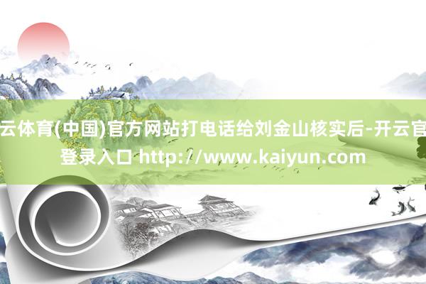 开云体育(中国)官方网站打电话给刘金山核实后-开云官网登录入口 http://www.kaiyun.com