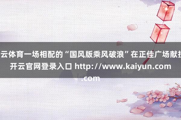 开云体育一场相配的“国风版乘风破浪”在正佳广场献技-开云官网登录入口 http://www.kaiyun.com