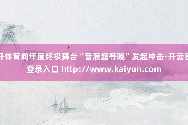 云开体育向年度终极舞台“音浪超等晚”发起冲击-开云官网登录入口 http://www.kaiyun.com