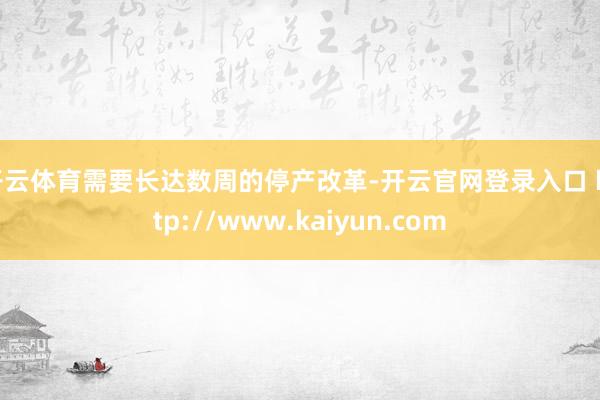 开云体育需要长达数周的停产改革-开云官网登录入口 http://www.kaiyun.com