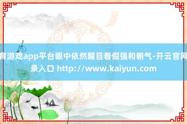 体育游戏app平台眼中依然醒目着倔强和朝气-开云官网登录入口 http://www.kaiyun.com