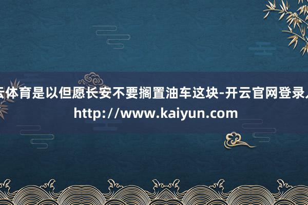 开云体育是以但愿长安不要搁置油车这块-开云官网登录入口 http://www.kaiyun.com