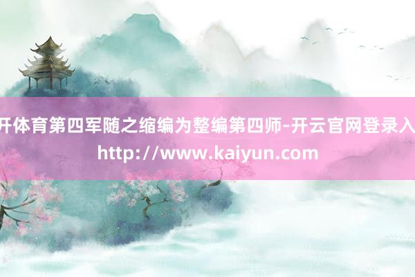 云开体育第四军随之缩编为整编第四师-开云官网登录入口 http://www.kaiyun.com