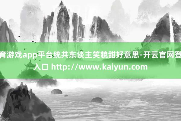 体育游戏app平台统共东谈主笑貌甜好意思-开云官网登录入口 http://www.kaiyun.com