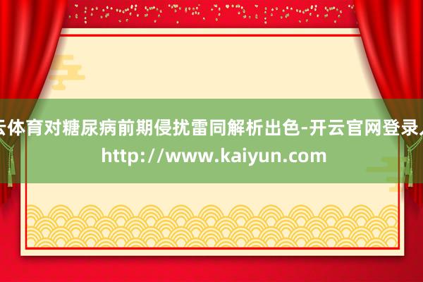 开云体育对糖尿病前期侵扰雷同解析出色-开云官网登录入口 http://www.kaiyun.com