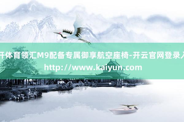 云开体育领汇M9配备专属御享航空座椅-开云官网登录入口 http://www.kaiyun.com