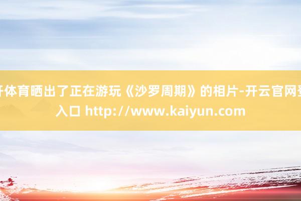 云开体育晒出了正在游玩《沙罗周期》的相片-开云官网登录入口 http://www.kaiyun.com