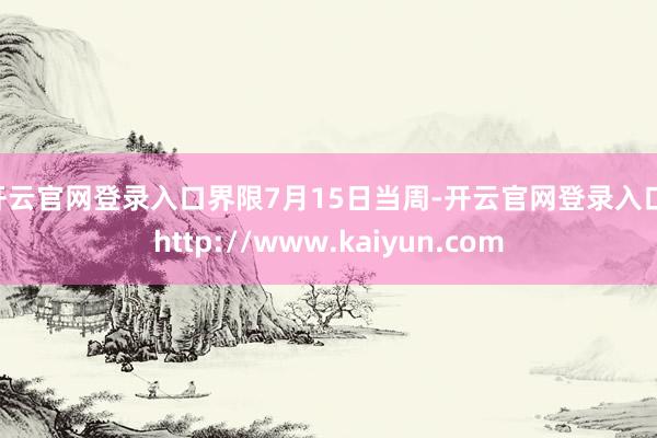 开云官网登录入口 界限7月15日当周-开云官网登录入口 http://www.kaiyun.com