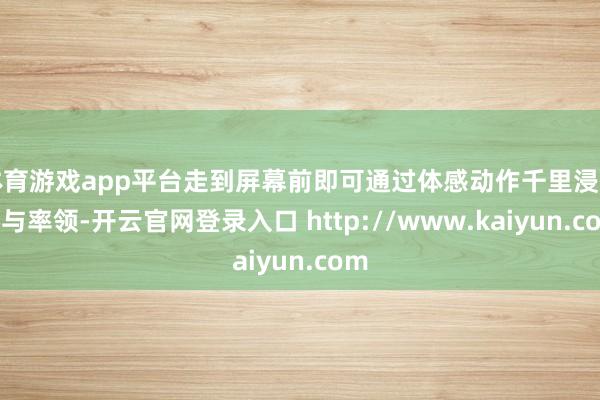 体育游戏app平台走到屏幕前即可通过体感动作千里浸式参与率领-开云官网登录入口 http://www.kaiyun.com