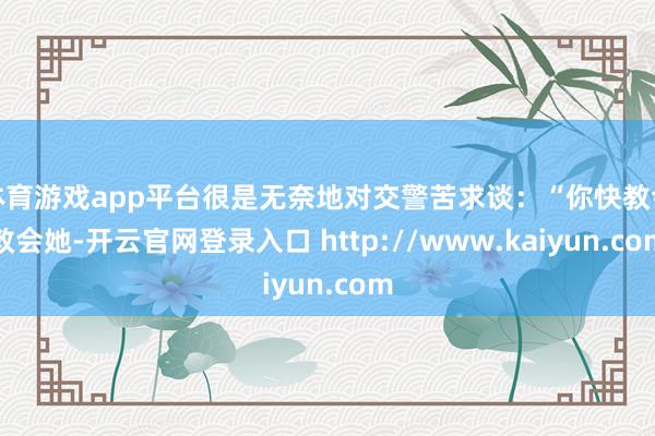 体育游戏app平台很是无奈地对交警苦求谈:“你快教会教会她-开云官网登录入口 http://www.kaiyun.com
