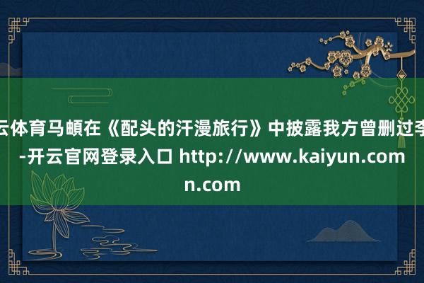 开云体育马頔在《配头的汗漫旅行》中披露我方曾删过李纯-开云官网登录入口 http://www.kaiyun.com