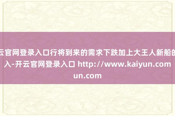 开云官网登录入口行将到来的需求下跌加上大王人新船的涌入-开云官网登录入口 http://www.kaiyun.com