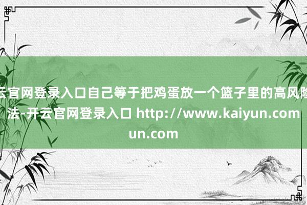 开云官网登录入口自己等于把鸡蛋放一个篮子里的高风险玩法-开云官网登录入口 http://www.kaiyun.com