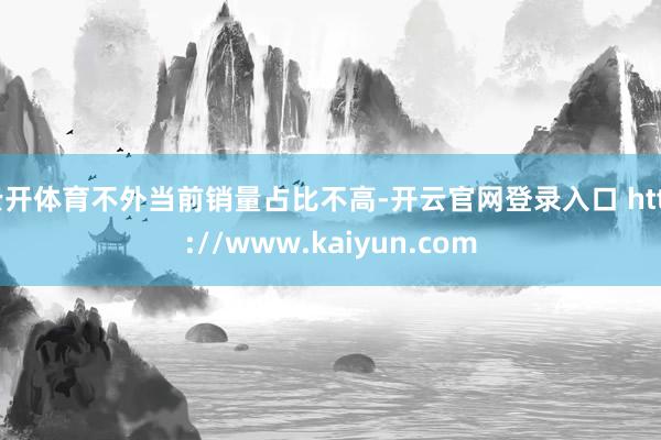 云开体育不外当前销量占比不高-开云官网登录入口 http://www.kaiyun.com