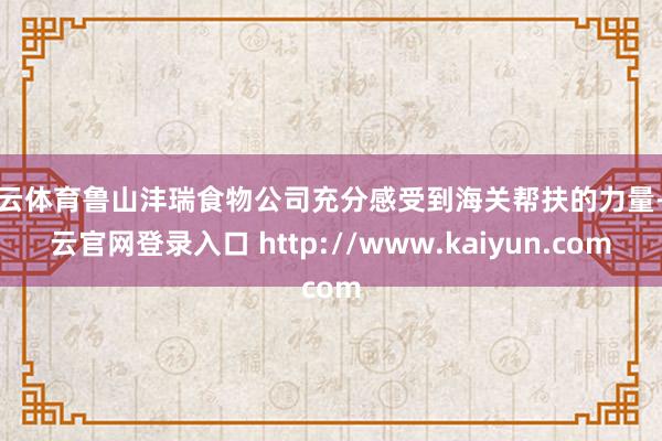 开云体育鲁山沣瑞食物公司充分感受到海关帮扶的力量-开云官网登录入口 http://www.kaiyun.com