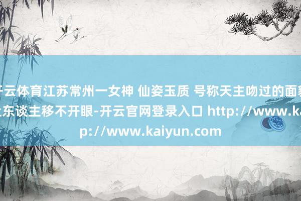 开云体育江苏常州一女神 仙姿玉质 号称天主吻过的面貌 好意思得让东谈主移不开眼-开云官网登录入口 http://www.kaiyun.com