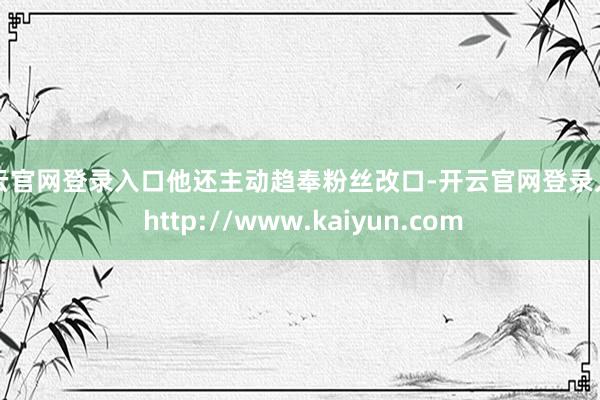 开云官网登录入口他还主动趋奉粉丝改口-开云官网登录入口 http://www.kaiyun.com