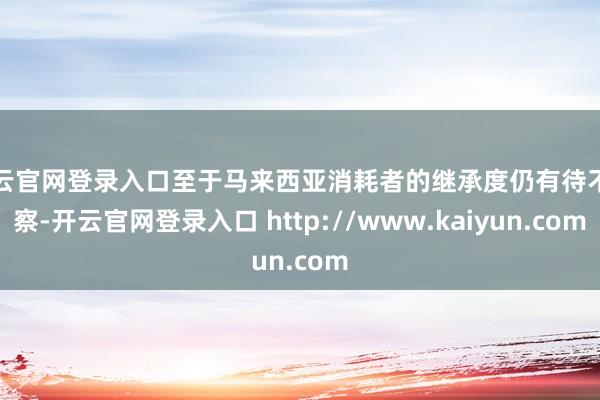 开云官网登录入口至于马来西亚消耗者的继承度仍有待不雅察-开云官网登录入口 http://www.kaiyun.com