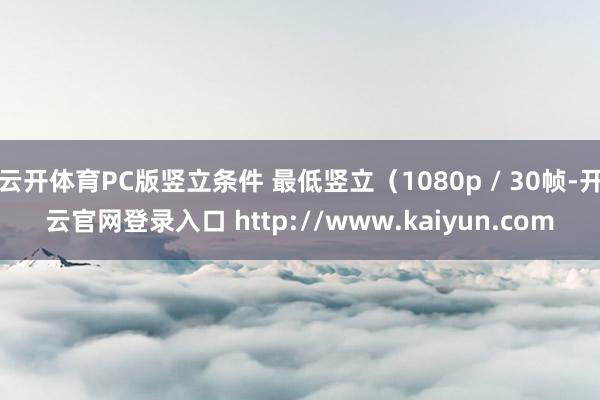 云开体育PC版竖立条件 最低竖立（1080p / 30帧-开云官网登录入口 http://www.kaiyun.com