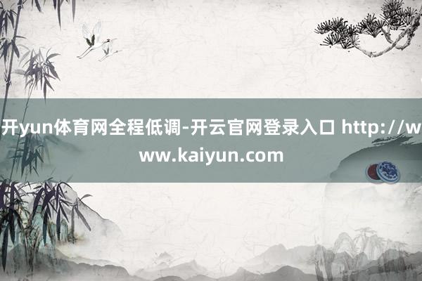 开yun体育网全程低调-开云官网登录入口 http://www.kaiyun.com