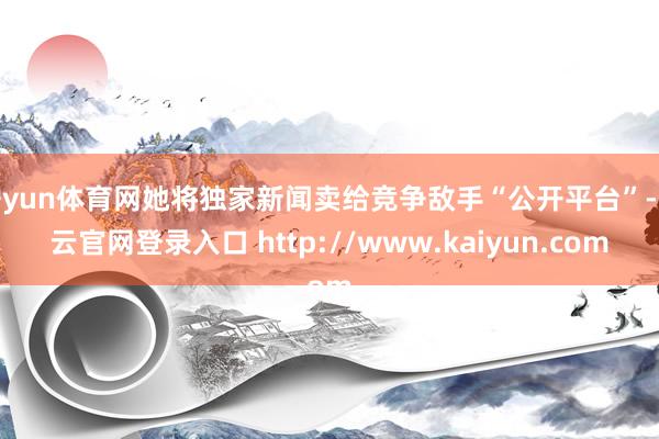 开yun体育网她将独家新闻卖给竞争敌手“公开平台”-开云官网登录入口 http://www.kaiyun.com