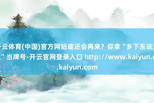 开云体育(中国)官方网站谁还会再来？你拿“乡下东谈主着实”当牌号-开云官网登录入口 http://www.kaiyun.com
