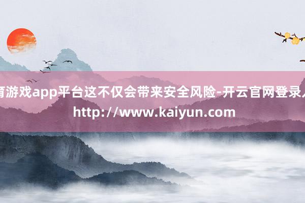 体育游戏app平台这不仅会带来安全风险-开云官网登录入口 http://www.kaiyun.com