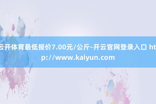 云开体育最低报价7.00元/公斤-开云官网登录入口 http://www.kaiyun.com