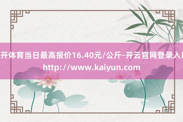 云开体育当日最高报价16.40元/公斤-开云官网登录入口 http://www.kaiyun.com