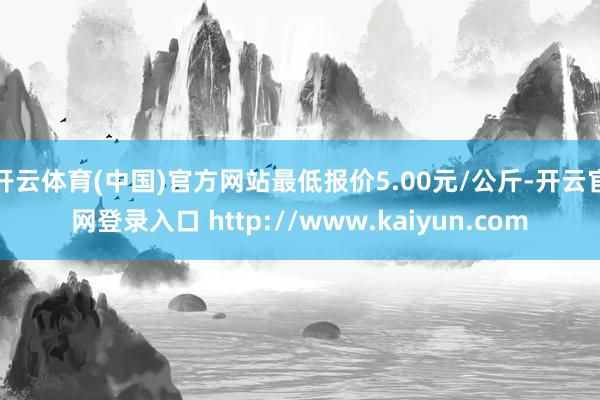 开云体育(中国)官方网站最低报价5.00元/公斤-开云官网登录入口 http://www.kaiyun.com