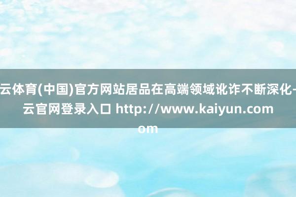 开云体育(中国)官方网站居品在高端领域讹诈不断深化-开云官网登录入口 http://www.kaiyun.com