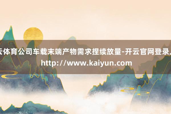 开云体育公司车载末端产物需求捏续放量-开云官网登录入口 http://www.kaiyun.com