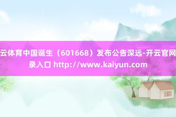 开云体育中国诞生（601668）发布公告深远-开云官网登录入口 http://www.kaiyun.com